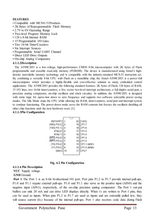 Government Polytechnic Pune Page 13
FEATURES
• Compatible with MCS®-51Products
• 2K Bytes of Reprogrammable Flash Memory
• 2.7V to 6V Operating Range
• Two-level Program Memory Lock
• 128 x 8-bit Internal RAM
• 15 Programmable I/O Lines
• Two 16-bit Timer/Counters
• Six Interrupt Sources
• Programmable Serial UART Channel
• Direct LED Drive Outputs
• On-chip Analog Comparator
4.1.1.2Description
The AT89C2051 is a low-voltage, high-performance CMOS 8-bit microcomputer with 2K bytes of Flash
programmable and erasable read-only memory (PEROM). The device is manufactured using Atmel’s high-
density nonvolatile memory technology and is compatible with the industry-standard MCS-51 instruction set.
By combining a versatile 8-bit CPU with Flash on a monolithic chip, the Atmel AT89C2051 is a power-full
microcomputer which provides a highly-flexible and cost-effective solution to many embedded control
applications. The AT89C2051 provides the following standard features: 2K bytes of Flash, 128 bytes of RAM,
15 I/O lines, two 16-bit timer/counters, a five vector two-level interrupt architecture, a full duplex serial port, a
precision analog comparator, on-chip oscillator and clock circuitry. In addition, the AT89C2051 is designed
with static logic for opera-tion down to zero frequency and supports two software selectable power saving
modes. The Idle Mode stops the CPU while allowing the RAM, timer/counters, serial port and interrupt system
to continue functioning. The power-down mode saves the RAM contents but freezes the oscillator disabling all
other chip functions until the next hardware reset. [1]
4.1.1.3Pin Configuration
Fig. 4.2 Pin Configuration
4.1.1.4 Pin Description
VCC Supply voltage.
GND Ground.
Port 1 The Port 1 is an 8-bit bi-directional I/O port. Port pins P1.2 to P1.7 provide internal pull-ups.
P1.0 and P1.1 require external pull-ups. P1.0 and P1.1 also serve as the positive input (AIN0) and the
negative input (AIN1), respectively, of the on-chip precision analog comparator. The Port 1 out-put
buffers can sink 20 mA and can drive LED displays directly. When 1s are written to Port 1 pins, they
can be used as inputs. When pins P1.2 to P1.7 are used as inputs and are externally pulled low, they
will source current (IIL) because of the internal pull-ups. Port 1 also receives code data during Flash
 