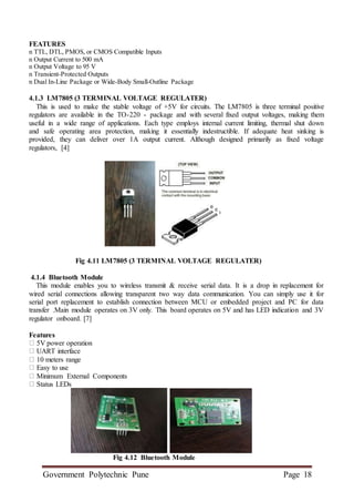 Government Polytechnic Pune Page 18
FEATURES
n TTL, DTL, PMOS, or CMOS Compatible Inputs
n Output Current to 500 mA
n Output Voltage to 95 V
n Transient-Protected Outputs
n Dual In-Line Package or Wide-Body Small-Outline Package
4.1.3 LM7805 (3 TERMINAL VOLTAGE REGULATER)
This is used to make the stable voltage of +5V for circuits. The LM7805 is three terminal positive
regulators are available in the TO-220 - package and with several fixed output voltages, making them
useful in a wide range of applications. Each type employs internal current limiting, thermal shut down
and safe operating area protection, making it essentially indestructible. If adequate heat sinking is
provided, they can deliver over 1A output current. Although designed primarily as fixed voltage
regulators, [4]
Fig 4.11 LM7805 (3 TERMINAL VOLTAGE REGULATER)
4.1.4 Bluetooth Module
This module enables you to wireless transmit & receive serial data. It is a drop in replacement for
wired serial connections allowing transparent two way data communication. You can simply use it for
serial port replacement to establish connection between MCU or embedded project and PC for data
transfer .Main module operates on 3V only. This board operates on 5V and has LED indication and 3V
regulator onboard. [7]
Features
5V power operation
UART interface
10 meters range
Easy to use
Minimum External Components
Status LEDs
Fig 4.12 Bluetooth Module
 