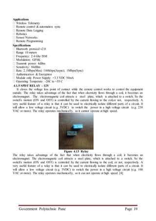 Government Polytechnic Pune Page 19
Applications
Wireless Telemetry
Remote control & automation syste
Remote Data Logging
Robotics
Sensor Networks
Remote Programming
Specifications
Bluetooth protocol v2.0
Range 10 meters
Frequency: 2.4 Ghz ISM
Modulation: GFSK
Transmit power: 4dBm
Sensitivity: 84dBm
Rate: 2.1Mbps(Max) /160kbps(Async); 1Mbps(Sync)
Authentication & Encryption
Module only Power Supply: +3.3 VDC 50mA
Operating Temperate: -20C to +55 C
4.1.5 SPDT RELAY – 12V
It closes the voltage less point of contact while the remote control works to control the equipment
outside. The relay takes advantage of the fact that when electricity flows through a coil, it becomes an
electromagnet. The electromagnetic coil attracts a steel plate, which is attached to a switch. So the
switch's motion (ON and OFF) is controlled by the current flowing to the coil,or not, respectively. A
very useful feature of a relay is that it can be used to electrically isolate different parts of a circuit. It
will allow a low voltage circuit (e.g. 5VDC) to switch the power in a high voltage circuit (e.g. 230
VAC or more). The relay operates mechanically, so it cannot operate at high speed.
Figure 4.13 Relay
The relay takes advantage of the fact that when electricity flows through a coil, it becomes an
electromagnet. The electromagnetic coil attracts a steel plate, which is attached to a switch. So the
switch's motion (ON and OFF) is controled by the current flowing to the coil, or not, respectively. A
very useful feature of a relay is that it can be used to electrically isolate different parts of a circuit. It
will allow a low voltage circuit (e.g. 5VDC) to switch the power in a high voltage circuit (e.g. 100
VAC or more). The relay operates mechanically, so it can not operate at high speed. [4]
 