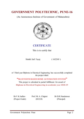 Government Polytechnic Pune Page 2
GOVERNMENT POLYTECHNIC, PUNE-16
(An Autonomous Institute of Government of Maharashtra)
CERTIFICATE
This is to certify that
Shaikh Saif Fayaj. ( 1622245 )
of Third year Diploma in Electrical Engineering has successfully completed
the project titled:
“BLUETOOTH BASED HOME AUTOMATION SYSTEM”
This project is submitted in partial fulfillment for award of
Diploma in Electrical Engineering in academic year 2018-19
Dr.V K Jadhav Prof. M. A. Chigteri Dr D.R.Nandanwar
(Project Guide) (H.O.D) (Principal)
 