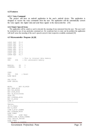 Government Polytechnic Pune Page 21
4.2 Features
4.2.1 Voice Command
The project will have an android application in the user's android device. This application is
designed to receive the voice commands from the user. The application will the automatically convert
the voice signals into digital data and send these signals to the microcontroller. [10]
4.2.2 Smart Speech Sense
The application will be coded as such to decode the meaning of any statement from the user. The user won't
be restricted to use of any particular command set. He would just have to state out his problem the application
will itself sense the meaning of the user's speech convert it into respective available command.[10]
4.3 Microcontroller Program [6] [8]
LOAD1 EQU P1.0
LOAD2 EQU P1.1
LOAD3 EQU P1.2
LOAD4 EQU P1.3
LOAD5 EQU P1.4
LOAD6 EQU P1.5
LOAD7 EQU P1.6
LOAD8 EQU P1.7
DSEG ; This is internal data memory
ORG 20H ; Bit adressable memory
MOBILE: DS 3
COUNTER: DS 1
CSEG
ORG 00H ; Reset
AJMP MAIN
ORG 0023H
AJMP SERIAL
MAIN: MOV SP,#40H
MOV TMOD,#20H
MOV TH1,#0FDH
MOV SCON,#50H
MOV IE,#10010000B
SETB TR1
MOV COUNTER,#00H
MOV P1,#00H
AJMP $
;**************************************************************************
SERIAL:
JB TI,TRAS1
MOV A,SBUF
CJNE A,#'A',DOWNW
MOV COUNTER,#00H
AJMP DOWN1
TRAS1: AJMP TRAS
DOWNW:CJNE A,#0AH,DOWNW1
CALL DEVICE_DECODE
AJMP DOWN1
DOWNW1:MOV A,COUNTER
 