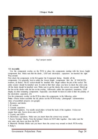 Government Polytechnic Pune Page 24
5 Project Modle
Fig 5 project model
5.1 Assembly
Use the component overlay on the PCB to place the components starting with the lowes height
components first. Make sure that the diode , LED and electrolytic capacitors are inserted the right
Way around.
First check the components in the Kit against the Component listing. Identify all the
components. It is generally best to solder the lowest height components first: the IC SOCKETS,
resistors, & diodes. The IC socket should be installed first. Begin solders the pin of the socket. The
entire resistor should be installed next. In order to find their values you have to check the color code.
All the diode should be installed next. Make sure to get the diodes the correct way around. Match up
the bar on the diodes with the bar on the overlay. Afterwards solder the capacitors, transistors, LED
display & other remaining components. Especially care should be taken in order to find the polarity of
the electrolytic capacitors. [6]
Use the component overlay on the PCB to place the components in the following order
Note: - Please before assemble the kit; please see the PCB Overlay / photograph / demonstration
video of assembled projects. (on google)
1. Resistors and diodes
2. IC sockets
3. Ceramic capacitors.
4. LM7805 regulators. Use needle nosed pliers to bend the leads of the regulator. It does not
require heat sink. Screw down onto to PCB.
5. Crystal, and LED’s
6. Electrolytic capacitors. Make sure you insert them the correct way around.
7. Screw Terminal blocks. Note the terminal blocks do NOT slide together. Also make sure the
wire entry side faces out from the PCB.
8. Bluetooth Module (Make sure you insert them the correct way around or check PCB overlay
9. Relay’s
 