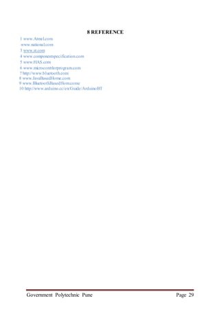 Government Polytechnic Pune Page 29
8 REFERENCE
1 www.Atmel.com
2 www.national.com
3 www.st.com
4 www.componentspecification.com
5 www.HAS.com
6 www.microconttlorprogram.com
7 http://www.bluetooth.com
8 www.JavaBasedHome.com
9 www.BluetoothBasedHom.come
10 http://www.arduino.cc/en/Guide/ArduinoBT
 