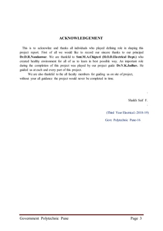 Government Polytechnic Pune Page 3
ACKNOWLEDGEMENT
This is to acknowlize and thanks all individuals who played defining role in shaping this
project report. First of all we would like to record our sincere thanks to our principal
Dr.D.R.Nandanwar. We are thankful to Smt.M.A.Chigteri (H.O.D.Electrical Dept.) who
created healthy environment for all of us to learn in best possible way. An important role
during the completion of this project was played by our project guide Dr.V.K.Jadhav. He
guided us at each and every part of this project.
We are also thankful to the all faculty members for guiding us on site of project,
without your all guidance the project would never be completed in time.
.
Shaikh Saif F.
.
(Third Year Electrical.-2018-19)
Govt. Polytechnic Pune-16
 