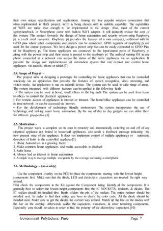 Government Polytechnic Pune Page 7
their own unique specifications and applications. Among the four popular wireless connections that
often implemented in HAS project, WIFI is being chosen with its suitable capability. The capabilities
of WIFI are more than enough to be implemented in the design. Also, most of the current
laptop/notebook or Smartphone come with built-in WIFI adapter. It will indirectly reduce the cost of
this system. This project forwards the design of home automation and security system using Raspberry
pi, a credit sized computer. Raspberry pi provides the features of a mini computer, additional with its
GPIO pins where other components and devices can be connected. GPIO registers of raspberry pi are
used for the output purposes. We have design a power strip that can be easily connected to GPIO Pins
of the Raspberry pi. The home appliances are connected to the input/output ports of Raspberry pi
along with the power strip and their status is passed to the raspberry pi. The android running OS in any
phone connected to a network can access the status of the home appliances via an application. It
presents the design and implementation of automation system that can monitor and control home
appliances via android phone or tablet.[7]
2.4. Scope of Project –
The project aims at designing a prototype for controlling the home appliances that can be controlled
wirelessly via an application that provides the features of speech recognition, video streaming, and
switch mode. An application is run on android device. The system can be used in wide range of areas.
The system integrated with different features can be applied in the following fields
. • The system can be used in home, small offices to the big malls The system can be used from home
to offices to control the electrical appliances.
• For remote access of appliances in internet or intranet. The home/office appliances can be controlled
in intra-network or can be accessed via internet.
• For the development of technology friendly environment The system incorporates the use of
technology and making smart home automation. By the use of day to day gadgets we can utilize them
for different prospective.[5]
2.5. Motivation -
This project work is complete on its own in remotely and automatically switching on and off of any
electrical appliance not limited to household appliances, and sends a feedback message indicating the
new present state of the appliance. It does not implement control of multiple appliances or automatic
detection of faults in the controlled appliance[5]
1. Home Automation is a growing trend
2. Make common home appliances and media accessible to disabled
3. Safer home
4. Always had an interest in home automation
5. A simple way to manage multiple end points by the average user using a smartphone
2.6. Methodology – (Assembly)
Use the component overlay on the PCB to place the components starting with the lowest height
components first. Make sure that the diode, LED and electrolytic capacitors are inserted the right way
around.
First check the components in the Kit against the Component listing. Identify all the components. It is
generally best to solder the lowest height components first: the IC SOCKETS, resistors, & diodes. The
IC socket should be installed first. Begin solders the pin of the socket. The entire resistor should be
installed next. In order to find their values you have to check the color code. All the diode should be
installed next. Make sure to get the diodes the correct way around. Match up the bar on the diodes with
the bar on the overlay. Afterwards solder the capacitors, transistors, & other remaining components.
Especially care should be taken in order to find the polarity of the electrolytic capacitors.[10]
 