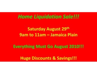 Home Liquidation Sale!!!

     Saturday August 29th
  9am to 11am – Jamaica Plain

Everything Must Go August 2010!!!

   Huge Discounts & Savings!!!
 