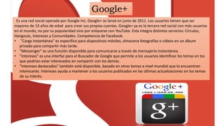Google+
Es una red social operada por Google Inc. Google+ se lanzó en junio de 2011. Los usuarios tienen que ser
mayores de 13 años de edad para crear sus propias cuentas. Google+ ya es la tercera red social con más usuarios
en el mundo, no por su popularidad sino por enlazarse con YouTube. Esta integra distintos servicios: Círculos,
Hangouts, Intereses y Comunidades. Competencia de Facebook.
• "Carga instantánea" es específico para dispositivos móviles; almacena fotografías o vídeos en un álbum
privado para compartir más tarde.
• "Messenger" es una función disponible para comunicarse a través de mensajería instantánea.
• "Intereses" es una interfaz para el Buscador de Google que permite a los usuarios identificar los temas en los
que podrían estar interesados en compartir con los demás.
• "Intereses destacados" también está disponible, basado en otros temas a nivel mundial que lo encuentran
interesante. Intereses ayuda a mantener a los usuarios publicados en las últimas actualizaciones en los temas
de su interés.
 