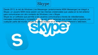 Skype
Desde 2013, la red de Windows Live Messenger (anteriormente MSN Messenger) se integró a
Skype; un usuario MSN inicia sesión con las mismas credenciales que usaba en la red anterior
para comunicarse con otro contacto de Windows Live o Skype
Skype es un software que permite a los usuarios comunicarse a través de videollamadas,
mensajes instantáneos y compartir archivos con otras personas que poseen este programa y en
cualquier parte del mundo. Skype se puede instalar en el computador, telemóvil o televisión.
 