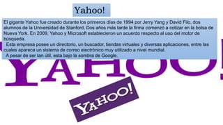 El gigante Yahoo fue creado durante los primeros días de 1994 por Jerry Yang y David Filo, dos
alumnos de la Universidad de Stanford. Dos años más tarde la firma comenzó a cotizar en la bolsa de
Nueva York. En 2009, Yahoo y Microsoft establecieron un acuerdo respecto al uso del motor de
búsqueda.
Esta empresa posee un directorio, un buscador, tiendas virtuales y diversas aplicaciones, entre las
cuales aparece un sistema de correo electrónico muy utilizado a nivel mundial.
A pesar de ser tan útil, esta bajo la sombra de Google.
Yahoo!
 