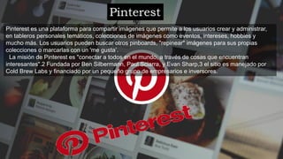 Pinterest
Pinterest es una plataforma para compartir imágenes que permite a los usuarios crear y administrar,
en tableros personales temáticos, colecciones de imágenes como eventos, intereses, hobbies y
mucho más. Los usuarios pueden buscar otros pinboards, "repinear" imágenes para sus propias
colecciones o marcarlas con un 'me gusta’.
La misión de Pinterest es "conectar a todos en el mundo, a través de cosas que encuentran
interesantes".2​ Fundada por Ben Silbermann, Paul Sciarra, y Evan Sharp,3​ el sitio es manejado por
Cold Brew Labs y financiado por un pequeño grupo de empresarios e inversores.
 