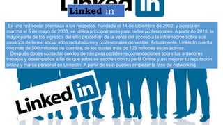 Linked in
Es una red social orientada a los negocios. Fundada el 14 de diciembre de 2002, y puesta en
marcha el 5 de mayo de 2003, se utiliza principalmente para redes profesionales. A partir de 2015, la
mayor parte de los ingresos del sitio procedían de la venta del acceso a la información sobre sus
usuarios de la red social a los reclutadores y profesionales de ventas. Actualmente, LinkedIn cuenta
con más de 500 millones de cuentas, de los cuales más de 125 millones están activas.
Después debes contactar con los demás para pedirles recomendaciones sobre tus anteriores
trabajos y desempeños a fin de que estos se asocien con tu perfil Online y así mejorar tu reputación
online y marca personal en LinkedIn. A partir de esto puedes empezar la fase de networking
 