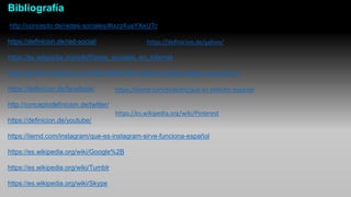 Bibliografía
http://concepto.de/redes-sociales/#ixzz4uaYXeUTc
https://definicion.de/red-social/
https://es.wikipedia.org/wiki/Redes_sociales_en_Internet
https://gorbrit.wordpress.com/2014/06/24/las-redes-sociales-origen-y-evolucion/
https://definicion.de/facebook/
http://conceptodefinicion.de/twitter/
https://definicion.de/youtube/
https://iiemd.com/instagram/que-es-instagram-sirve-funciona-español
https://es.wikipedia.org/wiki/Google%2B
https://es.wikipedia.org/wiki/Tumblr
https://es.wikipedia.org/wiki/Skype
https://definicion.de/yahoo/
https://iiemd.com/linkedin/que-es-linkedin-espanol
https://es.wikipedia.org/wiki/Pinterest
 