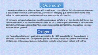 ¿Qué son?
Las redes sociales son sitios de Internet formados por comunidades de individuos con intereses
o actividades en común (como amistad, parentesco, trabajo) y que permiten el contacto entre
estos, de manera que se puedan comunicar e intercambiar información.
El concepto se ha actualizado en los últimos años para señalar a un tipo de sitio de Internet que
favorece la creación de comunidades virtuales, en las cuales es posible acceder a servicios que
permiten armar grupos según los intereses de los usuarios, compartiendo fotografías, vídeos e
información en general.
Origen
Las Redes Sociales tienen sus inicios a mediados de 1995, cuando Randy Conrads crea el
sitio Web classmates.com. Ésta permite que las personas puedan recuperar o mantener el
contacto con antiguos compañeros del colegio, instituto, universidad, trabajo, entre otros.
 