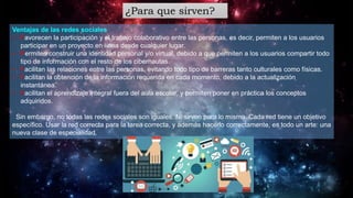 ¿Para que sirven?
Ventajas de las redes sociales
• Favorecen la participación y el trabajo colaborativo entre las personas, es decir, permiten a los usuarios
participar en un proyecto en línea desde cualquier lugar.
• Permiten construir una identidad personal y/o virtual, debido a que permiten a los usuarios compartir todo
tipo de información con el resto de los cibernautas.
• Facilitan las relaciones entre las personas, evitando todo tipo de barreras tanto culturales como físicas.
• Facilitan la obtención de la información requerida en cada momento, debido a la actualización
instantánea.
• Facilitan el aprendizaje integral fuera del aula escolar, y permiten poner en práctica los conceptos
adquiridos.
Sin embargo, no todas las redes sociales son iguales. Ni sirven para lo mismo. Cada red tiene un objetivo
específico. Usar la red correcta para la tarea correcta, y además hacerlo correctamente, es todo un arte: una
nueva clase de especialidad.
 