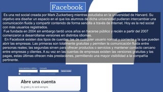 Facebook
Es una red social creada por Mark Zuckerberg mientras estudiaba en la universidad de Harvard. Su
objetivo era diseñar un espacio en el que los alumnos de dicha universidad pudieran intercambiar una
comunicación fluida y compartir contenido de forma sencilla a través de Internet. Hoy es la red social
con más usuarios registrados.
Fue fundada en 2004 sin embargo tardó unos años en hacerse público y recién a partir del 2007
comenzaron a desarrollarse versiones en distintos idiomas.
En Facebook existen dos tipos de cuentas: las de cualquier usuario normal y corriente y la que pueden
abrir las empresas. Las primeras son totalmente gratuitas y permiten la comunicación fluida entre
personas reales; las segundas sirven para ofrecer productos o servicios y mantener contacto cercano
entre empresas y clientes. A su vez en las cuentas de empresas existen las versiones gratuitas y las
pagas, estas últimas ofrecen más prestaciones, permitiendo una mayor visibilidad a la compañía
pertinente.
 