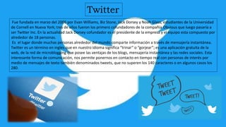 Fue fundada en marzo del 2006 por Evan Williams, Biz Stone, Jack Dorsey y Noah Glass, estudiantes de la Universidad
de Cornell en Nueva York; tres de ellos fueron los primero cofundadores de la compañía Obvious que luego pasaría a
ser Twitter Inc. En la actualidad Jack Dorsey cofundador es el presidente de la empresa y el equipo esta compuesto por
alrededor de 18 personas.
Es el lugar donde muchas personas alrededor del mundo comparte información a través de mensajería instantánea.
Twitter es un término en ingles que en nuestro idioma significa “trinar” o “gorjear”; es una aplicación gratuita de la
web, de la red de microblogging que posee las ventajas de los blogs, mensajería instantánea y las redes sociales. Esta
interesante forma de comunicación, nos permite ponernos en contacto en tiempo real con personas de interés por
medio de mensajes de texto también denominados tweets, que no superen los 140 caracteres o en algunos casos los
280.
Twitter
 