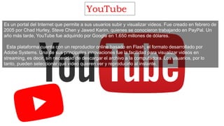 YouTube
Es un portal del Internet que permite a sus usuarios subir y visualizar videos. Fue creado en febrero de
2005 por Chad Hurley, Steve Chen y Jawed Karim, quienes se conocieron trabajando en PayPal. Un
año más tarde, YouTube fue adquirido por Google en 1.650 millones de dólares.
Esta plataforma cuenta con un reproductor online basado en Flash, el formato desarrollado por
Adobe Systems. Una de sus principales innovaciones fue la facilidad para visualizar videos en
streaming, es decir, sin necesidad de descargar el archivo a la computadora. Los usuarios, por lo
tanto, pueden seleccionar qué video quieren ver y reproducirlo al instante.
 