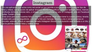 Es una aplicación que actúa como red social ya que permite a sus usuarios subir cualquier tipo de
fotos y videos, con la opción de aplicar diversos efectos fotográficos, como por ejemplo, filtros, marcos,
similitudes térmicas, colores retro, o vintage, para compartirlas no sólo en Instagram, sino en Facebook,
Twitter, Tumblr y Flickr.
Esta sirve para subir nuestras fotos a internet y te permite elegir entre tener tu cuenta pública, tenerla
privada sólo para tus seguidores, o enviar la foto por mensaje directo a una o varias personas en
concreto; además, ofrece un apartado llamado Instagram Stories cuya duración está limitada a un día, y
que te permite publicar fotos y videos cortos
Instagram
 