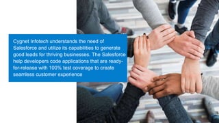 Cygnet Infotech understands the need of
Salesforce and utilize its capabilities to generate
good leads for thriving businesses. The Salesforce
help developers code applications that are ready-
for-release with 100% test coverage to create
seamless customer experience
 