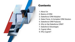 Contents
1. About Us
2. Basics of CRM
3. Salesforce CRM Adoption
4. Sales Force- A Complete CRM Solution
5. Salesforce CRM Features
6. Why to Opt Salesforce CRM?
7. Salesforce Advantages
8. Cygnet offers
9. Why Cygnet?
 