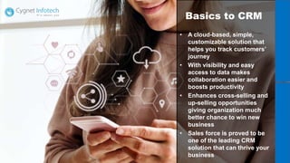 Basics to CRM
• A cloud-based, simple,
customizable solution that
helps you track customers’
journey
• With visibility and easy
access to data makes
collaboration easier and
boosts productivity
• Enhances cross-selling and
up-selling opportunities
giving organization much
better chance to win new
business
• Sales force is proved to be
one of the leading CRM
solution that can thrive your
business
 