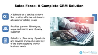 Sales Force- A Complete CRM Solution
A Software as a service platform
that provides effective solutions to
all customer related issues
Provides you with 360-degree,
single and shared view of every
customer
Salesforce offers array of products
and services and can be used any
of the them according to your
business needs
 