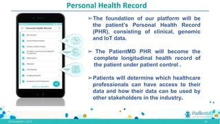 Personal Health Record
➢The foundation of our platform will be
the patient’s Personal Health Record
(PHR), consisting of clinical, genomic
and IoT data.
➢ The PatientMD PHR will become the
complete longitudinal health record of
the patient under patient control .
➢Patients will determine which healthcare
professionals can have access to their
data and how their data can be used by
other stakeholders in the industry.
.,
13
 