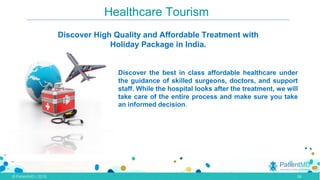 Healthcare Tourism
Discover High Quality and Affordable Treatment with
Holiday Package in India.
Discover the best in class affordable healthcare under
the guidance of skilled surgeons, doctors, and support
staff. While the hospital looks after the treatment, we will
take care of the entire process and make sure you take
an informed decision.
.,
•
16
 