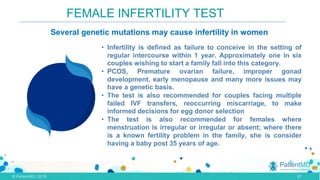 FEMALE INFERTILITY TEST
• Infertility is defined as failure to conceive in the setting of
regular intercourse within 1 year. Approximately one in six
couples wishing to start a family fall into this category.
• PCOS, Premature ovarian failure, improper gonad
development, early menopause and many more issues may
have a genetic basis.
• The test is also recommended for couples facing multiple
failed IVF transfers, reoccurring miscarriage, to make
informed decisions for egg donor selection
• The test is also recommended for females where
menstruation is irregular or irregular or absent; where there
is a known fertility problem in the family, she is consider
having a baby post 35 years of age.
Several genetic mutations may cause infertility in women
.,
•
27
 