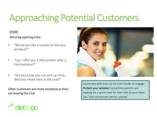 Approaching Potential Customers
Smile!
Winning opening lines:
• “Would you like a sample to fuel your
workout?”
• “Can I offer you a little protein after a
hard workout?”
• “Did you know you can pick up fresh,
delicious meals here at the club?”
Often customers are more receptive as they
are leaving the club
Customers with kids can be a bit harder to engage.
Protect your samples! Sometimes parents are
looking for a quick meal for their kids at your table.
Say “One sample per person, please”
 