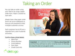 Taking an Order
You can take an order using
your iPad or by using a paper
order form. Paper is easiest to
start with.
Always have a few paper order
forms set up on clipboards so
that you are prepared to help
multiple customers at once.
Each customer has to fill out a
separate form; even husbands
and wives.
Confirm these critical details:
• Meal Plan
• Phone Number
• Email Address
• Start Date
• Credit Card Info
Important: Let customers know that this is a recurring order
and that they will have to call or email by noon on Monday
to stop the plan on any given week.
 