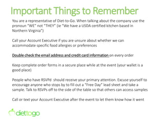 Important Things to Remember
You are a representative of Diet-to-Go. When talking about the company use the
pronoun “WE” not “THEY” (ie “We have a USDA certified kitchen based in
Northern Virginia”)
Call your Account Executive if you are unsure about whether we can
accommodate specific food allergies or preferences
Double check the email address and credit card information on every order
Keep complete order forms in a secure place while at the event (your wallet is a
good place)
People who have RSVPd should receive your primary attention. Excuse yourself to
encourage anyone who stops by to fill out a “Free Day” lead sheet and take a
sample. Talk to RSVPs off to the side of the table so that others can access samples
Call or text your Account Executive after the event to let them know how it went
 