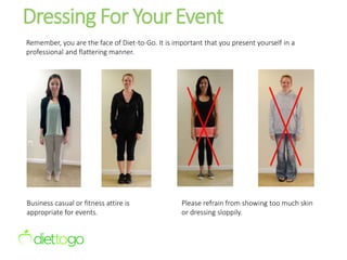 Dressing For Your Event
Business casual or fitness attire is
appropriate for events.
Please refrain from showing too much skin
or dressing sloppily.
Remember, you are the face of Diet-to-Go. It is important that you present yourself in a
professional and flattering manner.
 