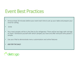 Event Best Practices
• Arrive at least 20 minutes before your event start time to set up your table and prepare your
mind for selling
• Smile
• Your meal samples will be in the Diet-to-Go refrigerator. There will be two bags with red tags
on them. Familiarize yourself with which samples you have and offer everyone who passes a
sample.
• Use your iPad to demonstrate menu customization and online features
• ASK FOR THE SALE!
 