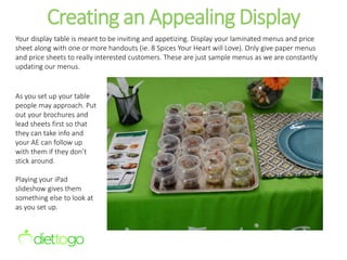 Creating an Appealing Display
Your display table is meant to be inviting and appetizing. Display your laminated menus and price
sheet along with one or more handouts (ie. 8 Spices Your Heart will Love). Only give paper menus
and price sheets to really interested customers. These are just sample menus as we are constantly
updating our menus.
As you set up your table
people may approach. Put
out your brochures and
lead sheets first so that
they can take info and
your AE can follow up
with them if they don’t
stick around.
Playing your iPad
slideshow gives them
something else to look at
as you set up.
 