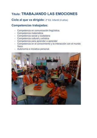 Título: TRABAJANDO

LAS EMOCIONES

Ciclo al que va dirigido: 2º Ed. Infantil (4 años)
Competencias trabajadas:
-

Competencia en comunicación lingüística.
Competencia matemática
Competencia social y ciudadana
Competencia cultural y artística
Competencia para aprender a aprender
Competencia en el conocimiento y la interacción con el mundo
físico
- Autonomía e iniciativa personal.

 