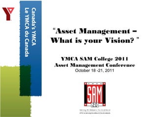 “Asset Management –
What is your Vision? ”
YMCA SAM College 2011
Asset Management Conference
October 18 -21, 2011
 