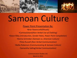 Samoan Culture
               Power Point Presentation By:
                    •Briar Ravencroft(Rituals)
          •CortneySoland(Non-Verbal Use of Clothing)
•Dawn Riley (Introduction, Gender Roles, Power Point Compilation)
        •Donna Schreiber (Samoan vs. American Culture)
           •Fleta Russell (Non-Verbal Communication)
     •Nellie Roberson (Communicating & Samoan Culture)
           •Samantha Salling(Verbal Communication)

                     Communication Studies 101
                         March 6, 2012
 