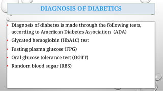 DIAGNOSIS OF DIABETICS
• Diagnosis of diabetes is made through the following tests,
according to American Diabetes Association (ADA)
• Glycated hemoglobin (HbA1C) test
• Fasting plasma glucose (FPG)
• Oral glucose tolerance test (OGTT)
• Random blood sugar (RBS)
 