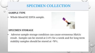 SPECIMEN COLLECTION
SAMPLE TYPE
• Whole blood K2 EDTA sample.
SPECIMEN STORAGE
• Adverse sample storage condition can cause erroneous HbA1c
result . Sample can be stored at 2-4°c for a week and for long term
stability samples should be stored at -70°c.
 