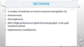 METHODS
• A number of methods are used to measure hemoglobin A1c
• Immunoassay
• electrophoresis
• HPLC (High performance liquid chromatography) is the gold
standard method.
• Nephelometry /turbidimetry
 