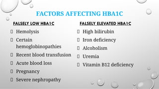FACTORS AFFECTING HBA1C
FALSELY LOW HBA1C
Hemolysis
Certain
hemoglobinopathies
Recent blood transfusion
Acute blood loss
Pregnancy
Severe nephropathy
FALSELY ELEVATED HBA1C
High bilirubin
Iron deﬁciency
Alcoholism
Uremia
Vitamin B12 deﬁciency
 