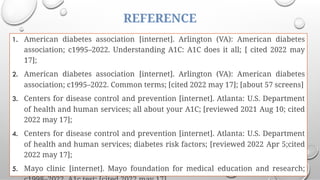 REFERENCE
1. American diabetes association [internet]. Arlington (VA): American diabetes
association; c1995–2022. Understanding A1C: A1C does it all; [ cited 2022 may
17];
2. American diabetes association [internet]. Arlington (VA): American diabetes
association; c1995–2022. Common terms; [cited 2022 may 17]; [about 57 screens]
3. Centers for disease control and prevention [internet]. Atlanta: U.S. Department
of health and human services; all about your A1C; [reviewed 2021 Aug 10; cited
2022 may 17];
4. Centers for disease control and prevention [internet]. Atlanta: U.S. Department
of health and human services; diabetes risk factors; [reviewed 2022 Apr 5;cited
2022 may 17];
5. Mayo clinic [internet]. Mayo foundation for medical education and research;
 