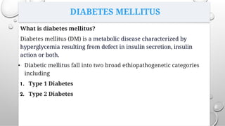 DIABETES MELLITUS
What is diabetes mellitus?
Diabetes mellitus (DM) is a metabolic disease characterized by
hyperglycemia resulting from defect in insulin secretion, insulin
action or both.
• Diabetic mellitus fall into two broad ethiopathogenetic categories
including
1. Type 1 Diabetes
2. Type 2 Diabetes
 