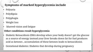 Symptoms of marked hyperglycemia include
• Polyuria
• Polydipsia
• Polyphagia
• Weight loss
• blurred vision and fatigue
Other conditions result hyperglycemia
• Diabetic Ketoacidosis (DKA develop when your body doesn’t get the glucose
as a source of energy instead your liver breaks down fat for fuel produces
acid as ketones , accumulation of these ketones leads to ketoacidosis).
• Gestational diabetes: Diabetes that develop during pregnancy
 