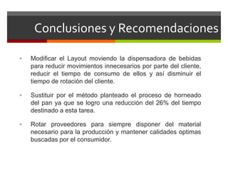 Conclusiones y Recomendaciones
 Modificar el Layout moviendo la dispensadora de bebidas
para reducir movimientos innecesarios por parte del cliente,
reducir el tiempo de consumo de ellos y así disminuir el
tiempo de rotación del cliente.
 Sustituir por el método planteado el proceso de horneado
del pan ya que se logro una reducción del 26% del tiempo
destinado a esta tarea.
 Rotar proveedores para siempre disponer del material
necesario para la producción y mantener calidades optimas
buscadas por el consumidor.
 