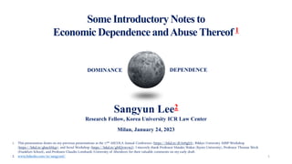 Some Introductory Notes to
Economic DependenceandAbuse Thereof 1
1
1. This presentation draws on my previous presentations at the 17th ASCOLA Annual Conference (https://lnkd.in/dU649gSA), Rikkyo University ASBP Workshop
(https://lnkd.in/ghszAMqy), and Seoul Workshop (https://lnkd.in/gMQvwvw2). I sincerely thank Professor Masako Wakui (Kyoto University), Professor Thomas Weck
(Frankfurt School), and Professor Claudio Lombardi (University of Aberdeen) for their valuable comments on my early draft.
2. www.linkedin.com/in/sangyunl/
Sangyun Lee2
Research Fellow, Korea University ICR Law Center
Milan, January 24, 2023
DOMINANCE DEPENDENCE
 