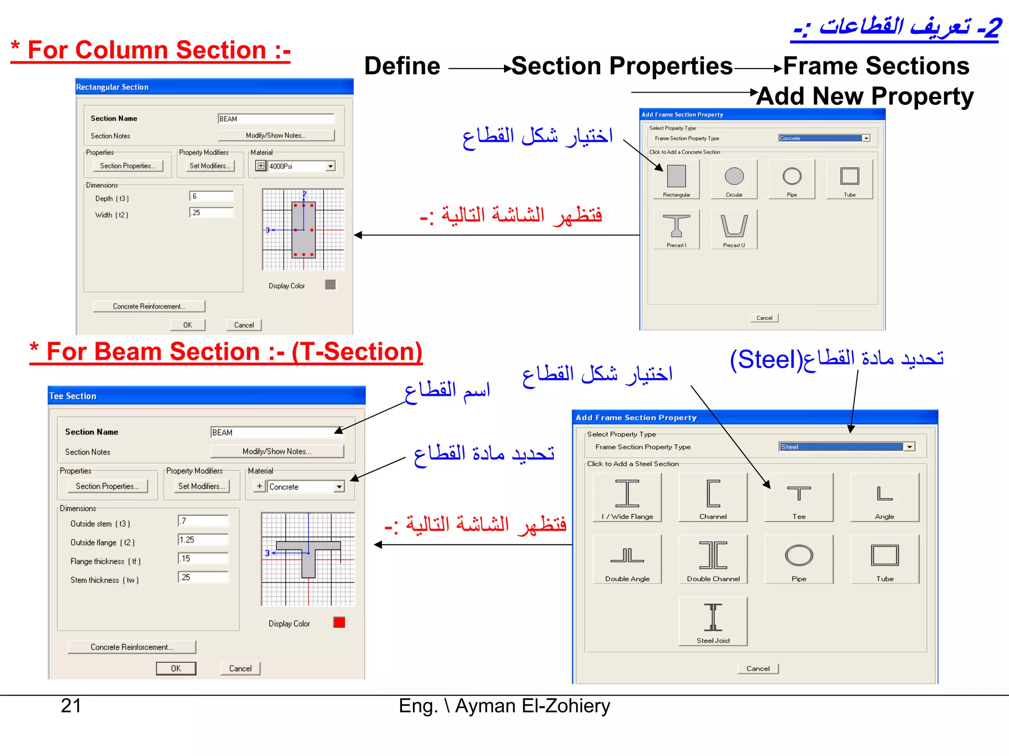 ‫2- ﺗﻌﺮﻳﻒ اﻟﻘﻄﺎﻋﺎت :-‬
‫-: ‪* For Column Section‬‬
                             ‫‪Define‬‬           ‫‪Section Properties‬‬       ‫‪Frame Sections‬‬
                                                                     ‫‪Add New Property‬‬
                                       ‫اﺧﺘﻴﺎر ﺷﻜﻞ اﻟﻘﻄﺎع‬


                                  ‫ﻓﺘﻈﻬﺮ اﻟﺸﺎﺷﺔ اﻟﺘﺎﻟﻴﺔ :-‬




 ‫)‪* For Beam Section :- (T-Section‬‬                                 ‫ﺗﺤﺪﻳﺪ ﻣﺎدة اﻟﻘﻄﺎع)‪(Steel‬‬
                                               ‫اﺧﺘﻴﺎر ﺷﻜﻞ اﻟﻘﻄﺎع‬
                                ‫اﺳﻢ اﻟﻘﻄﺎع‬

                                 ‫ﺗﺤﺪﻳﺪ ﻣﺎدة اﻟﻘﻄﺎع‬

                              ‫ﻓﺘﻈﻬﺮ اﻟﺸﺎﺷﺔ اﻟﺘﺎﻟﻴﺔ :-‬




    ‫12‬                         ‫‪Eng.  Ayman El-Zohiery‬‬
 
