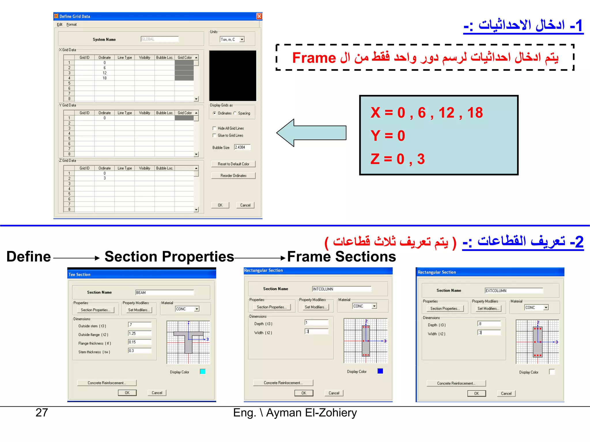 ‫1- ادﺧﺎل اﻻﺣﺪاﺛﻴﺎت :-‬
                                    ‫ﻳﺘﻢ ادﺧﺎل اﺣﺪاﺛﻴﺎت ﻟﺮﺳﻢ دور واﺣﺪ ﻓﻘﻂ ﻣﻦ ال ‪Frame‬‬


                                                    ‫81 , 21 , 6 , 0 = ‪X‬‬
                                                    ‫0=‪Y‬‬
                                                    ‫3,0=‪Z‬‬




                                       ‫2- ﺗﻌﺮﻳﻒ اﻟﻘﻄﺎﻋﺎت :- ) ﻳﺘﻢ ﺗﻌﺮﻳﻒ ﺛﻼث ﻗﻄﺎﻋﺎت (‬
‫‪Define‬‬   ‫‪Section Properties‬‬        ‫‪Frame Sections‬‬




   ‫72‬                     ‫‪Eng.  Ayman El-Zohiery‬‬
 