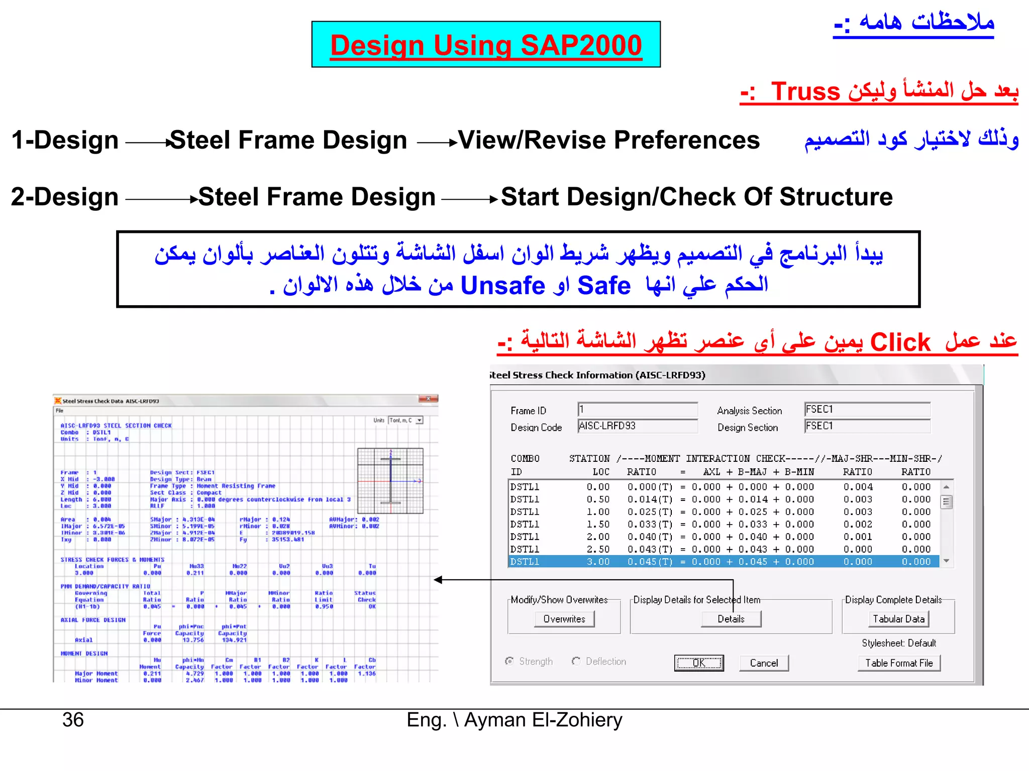 ‫ﻣﻼﺣﻈﺎت هﺎﻣﻪ :-‬
                              ‫0002‪Design Using SAP‬‬
                                                                           ‫ﺑﻌﺪ ﺣﻞ اﻟﻤﻨﺸﺄ وﻟﻴﻜﻦ ‪-: Truss‬‬
‫‪1-Design‬‬    ‫‪Steel Frame Design‬‬              ‫‪View/Revise Preferences‬‬               ‫وذﻟﻚ ﻻﺧﺘﻴﺎر آﻮد اﻟﺘﺼﻤﻴﻢ‬

‫‪2-Design‬‬       ‫‪Steel Frame Design‬‬                ‫‪Start Design/Check Of Structure‬‬

           ‫ﻳﺒﺪأ اﻟﺒﺮﻧﺎﻣﺞ ﻓﻲ اﻟﺘﺼﻤﻴﻢ وﻳﻈﻬﺮ ﺷﺮﻳﻂ اﻟﻮان اﺳﻔﻞ اﻟﺸﺎﺷﺔ وﺗﺘﻠﻮن اﻟﻌﻨﺎﺻﺮ ﺑﺄﻟﻮان ﻳﻤﻜﻦ‬
                        ‫اﻟﺤﻜﻢ ﻋﻠﻲ اﻧﻬﺎ ‪ Safe‬او ‪ Unsafe‬ﻣﻦ ﺧﻼل هﺬﻩ اﻻﻟﻮان .‬

                                                ‫ﻋﻨﺪ ﻋﻤﻞ ‪ Click‬ﻳﻤﻴﻦ ﻋﻠﻲ أي ﻋﻨﺼﺮ ﺗﻈﻬﺮ اﻟﺸﺎﺷﺔ اﻟﺘﺎﻟﻴﺔ :-‬




   ‫63‬                                 ‫‪Eng.  Ayman El-Zohiery‬‬
 
